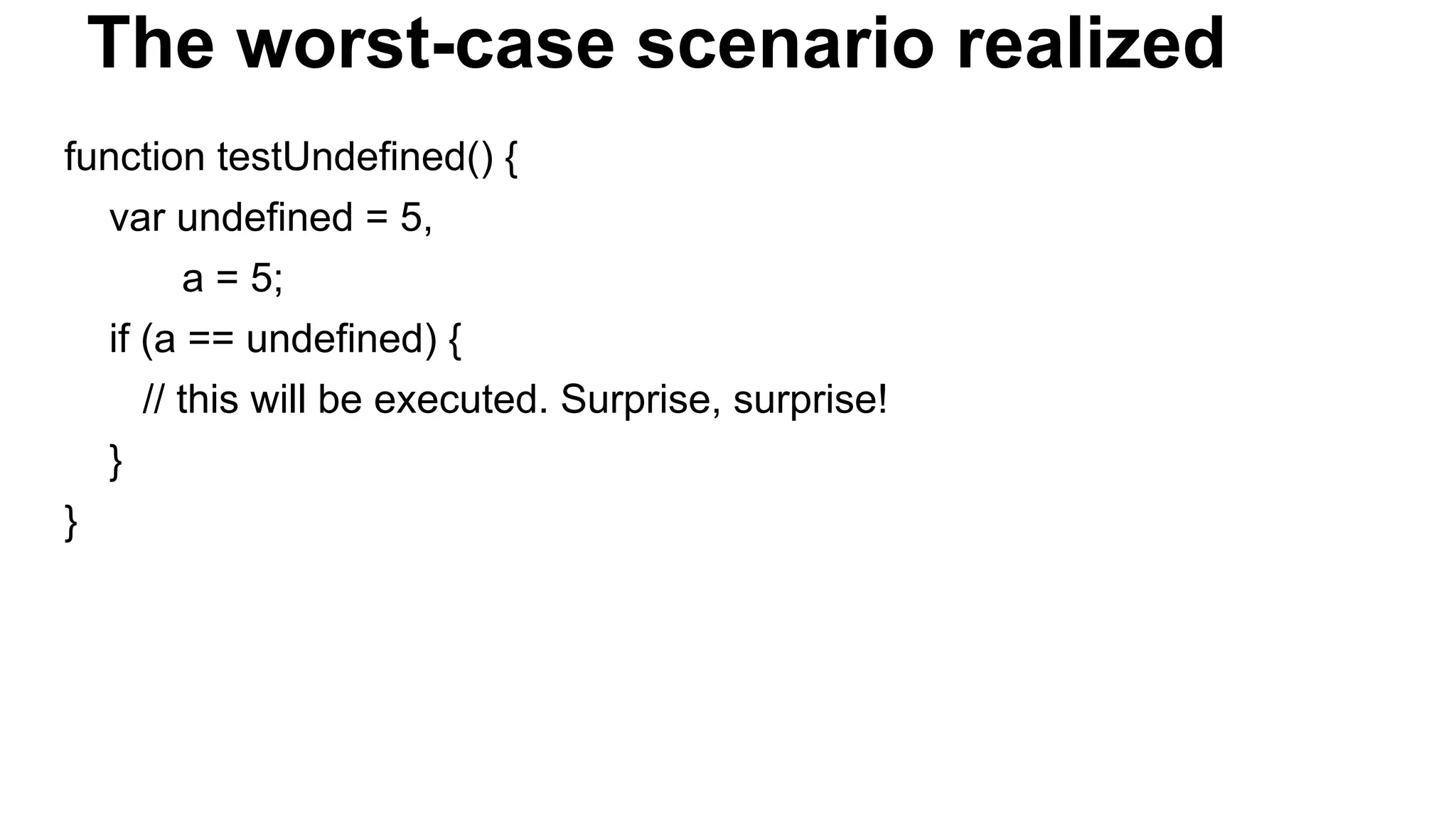 The worst-case scenario realized
function testUndefined() {
var undefined = 5,
a = 5;
if (a == undefined) {
// this will be executed. Surprise, surprise!
}
}
 