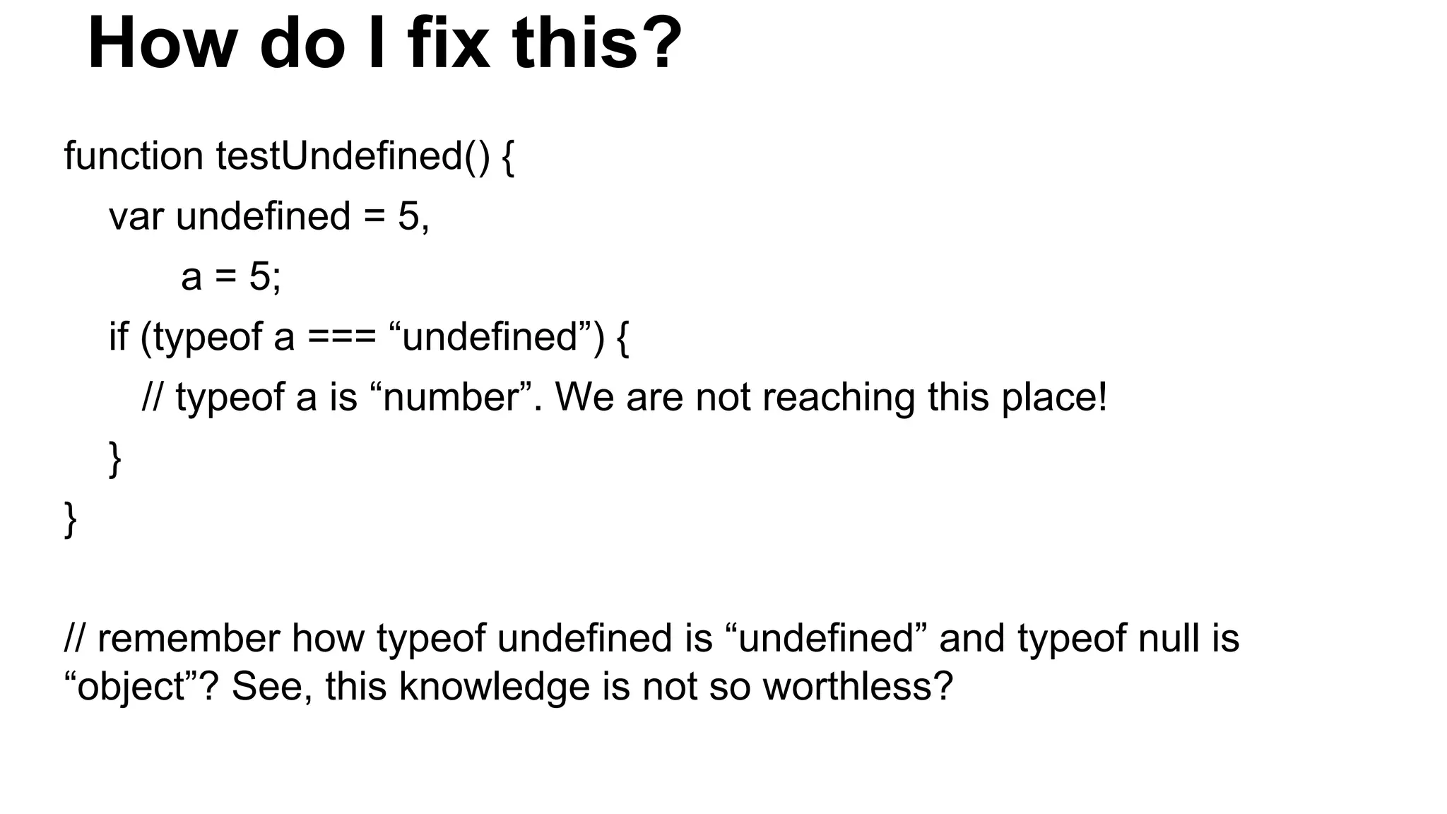 How do I fix this?
function testUndefined() {
var undefined = 5,
a = 5;
if (typeof a === “undefined”) {
// typeof a is “number”. We are not reaching this place!
}
}
// remember how typeof undefined is “undefined” and typeof null is
“object”? See, this knowledge is not so worthless?
 