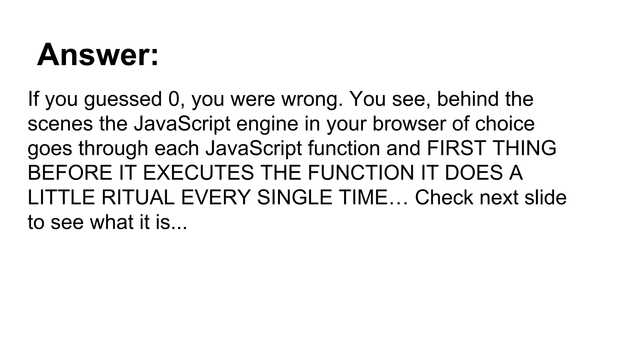 Answer:
If you guessed 0, you were wrong. You see, behind the
scenes the JavaScript engine in your browser of choice
goes through each JavaScript function and FIRST THING
BEFORE IT EXECUTES THE FUNCTION IT DOES A
LITTLE RITUAL EVERY SINGLE TIME… Check next slide
to see what it is...
 