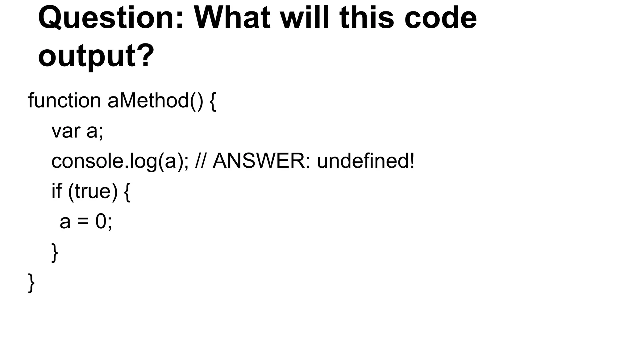 Question: What will this code
output?
function aMethod() {
var a;
console.log(a); // ANSWER: undefined!
if (true) {
a = 0;
}
}
 
