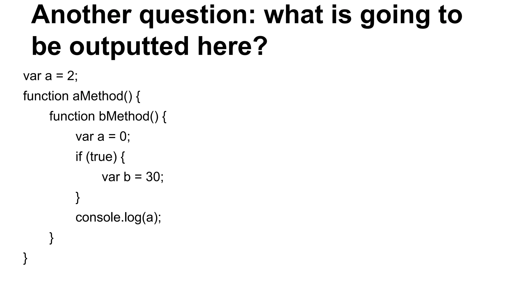 Another question: what is going to
be outputted here?
var a = 2;
function aMethod() {
function bMethod() {
var a = 0;
if (true) {
var b = 30;
}
console.log(a);
}
}
 