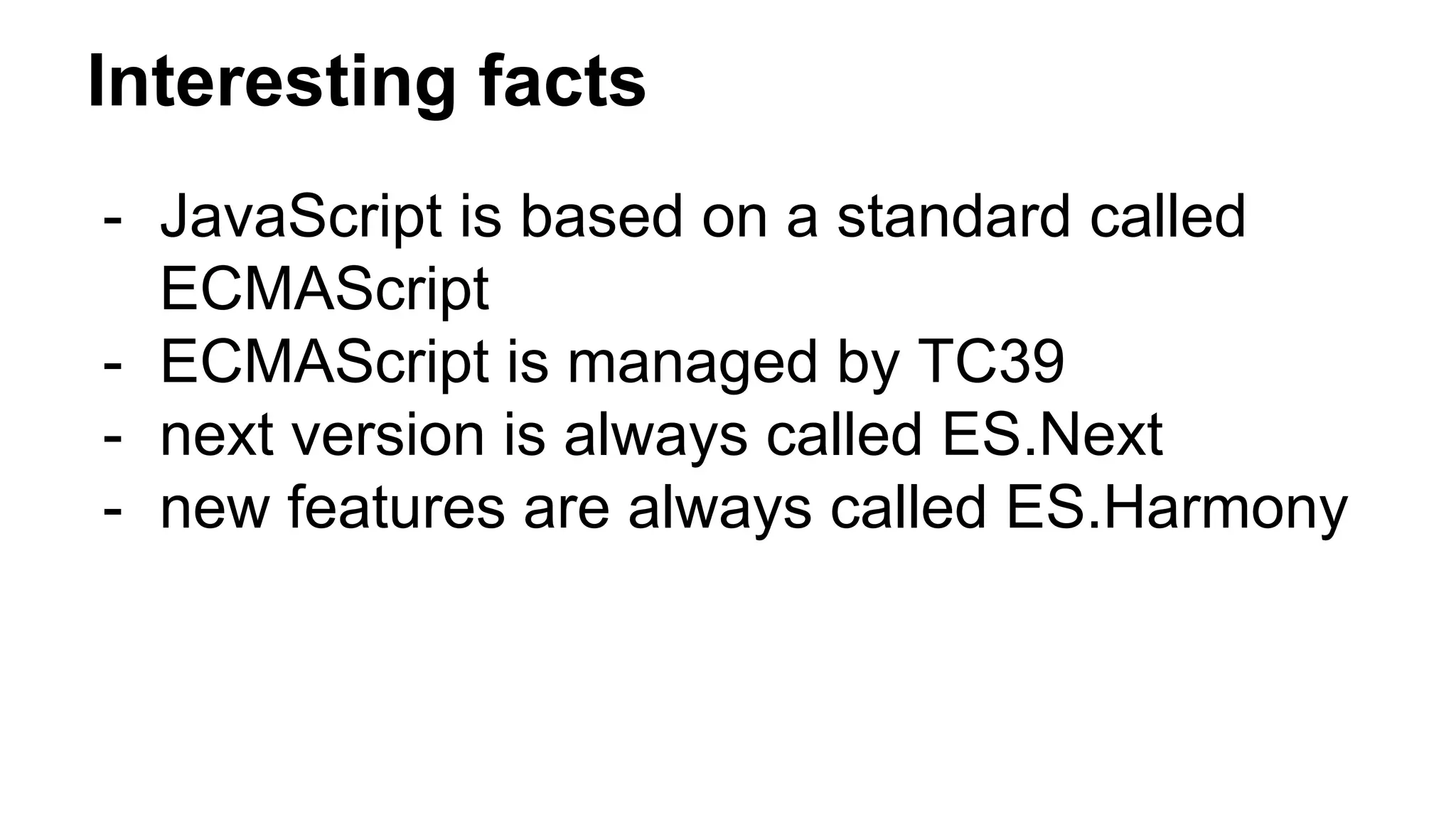 Interesting facts
- JavaScript is based on a standard called
ECMAScript
- ECMAScript is managed by TC39
- next version is always called ES.Next
- new features are always called ES.Harmony
 