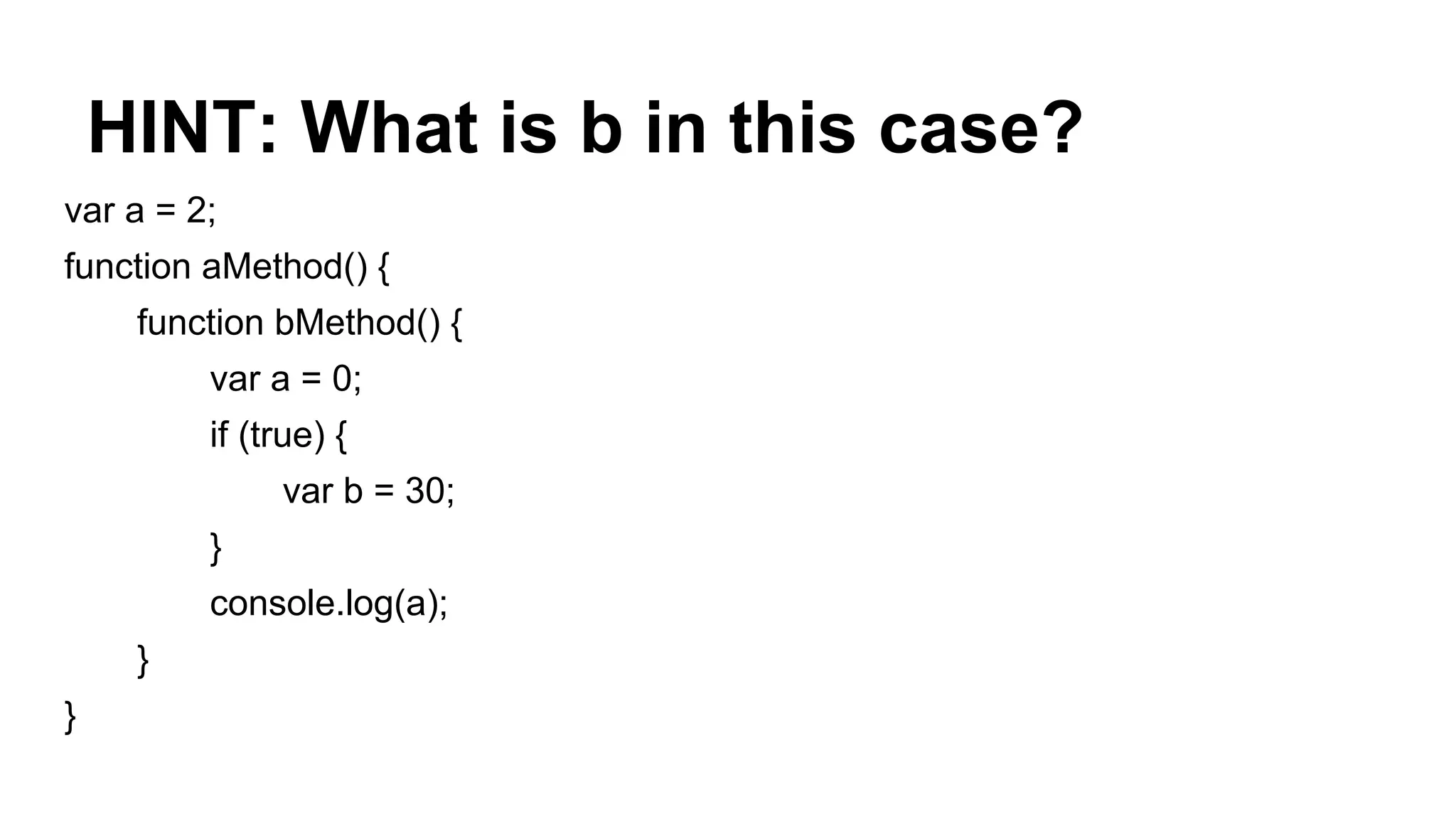 HINT: What is b in this case?
var a = 2;
function aMethod() {
function bMethod() {
var a = 0;
if (true) {
var b = 30;
}
console.log(a);
}
}
 