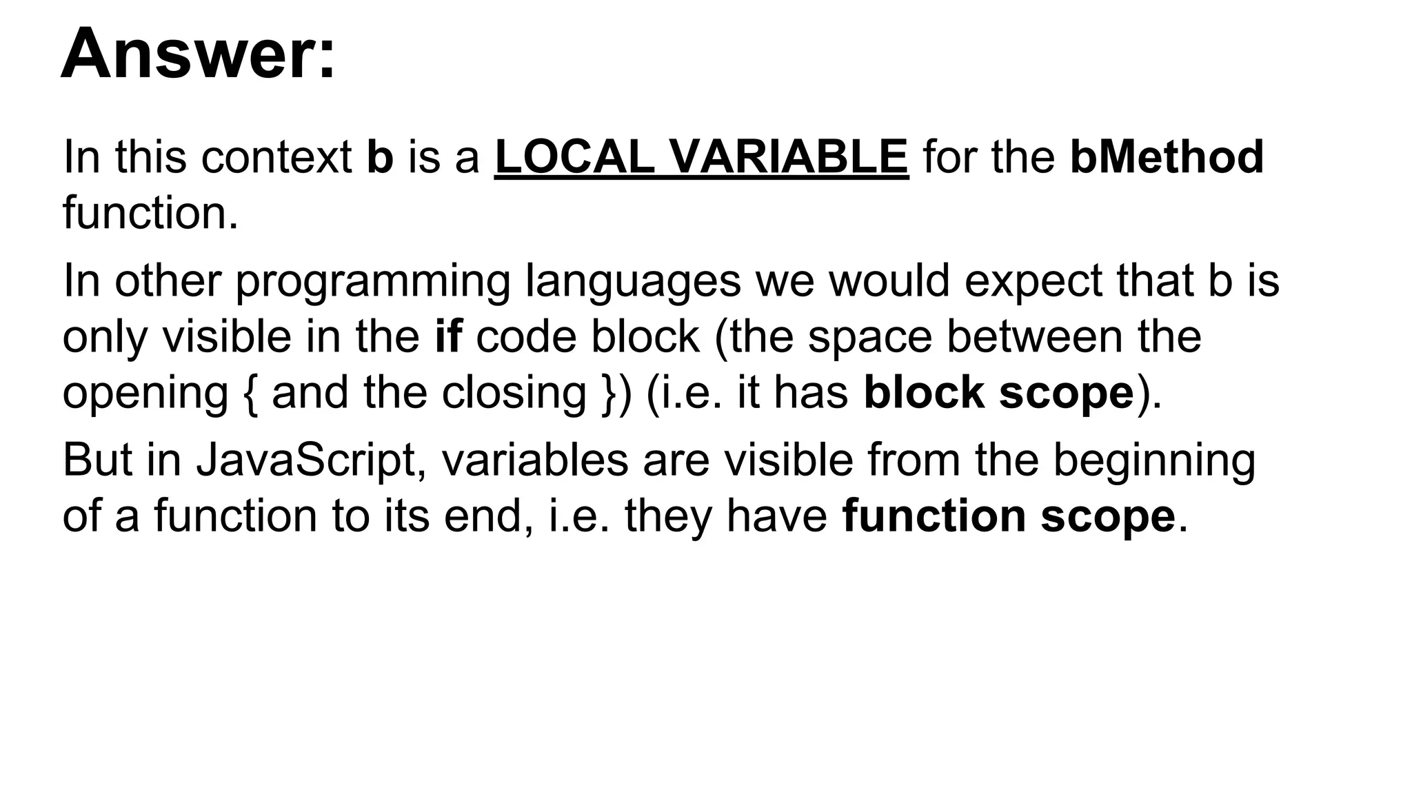 Answer:
In this context b is a LOCAL VARIABLE for the bMethod
function.
In other programming languages we would expect that b is
only visible in the if code block (the space between the
opening { and the closing }) (i.e. it has block scope).
But in JavaScript, variables are visible from the beginning
of a function to its end, i.e. they have function scope.
 