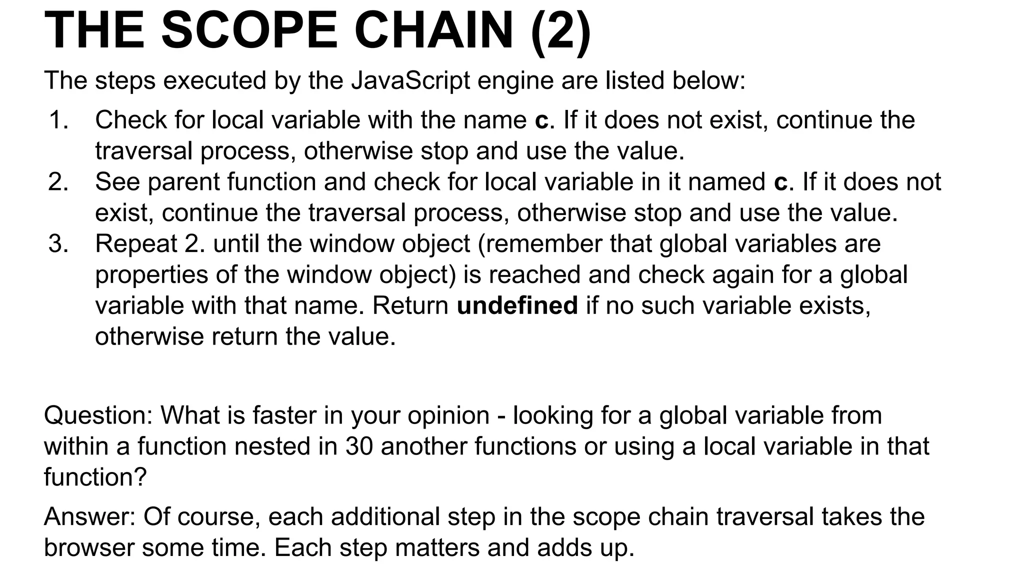 THE SCOPE CHAIN (2)
The steps executed by the JavaScript engine are listed below:
1. Check for local variable with the name c. If it does not exist, continue the
traversal process, otherwise stop and use the value.
2. See parent function and check for local variable in it named c. If it does not
exist, continue the traversal process, otherwise stop and use the value.
3. Repeat 2. until the window object (remember that global variables are
properties of the window object) is reached and check again for a global
variable with that name. Return undefined if no such variable exists,
otherwise return the value.
Question: What is faster in your opinion - looking for a global variable from
within a function nested in 30 another functions or using a local variable in that
function?
Answer: Of course, each additional step in the scope chain traversal takes the
browser some time. Each step matters and adds up.
 