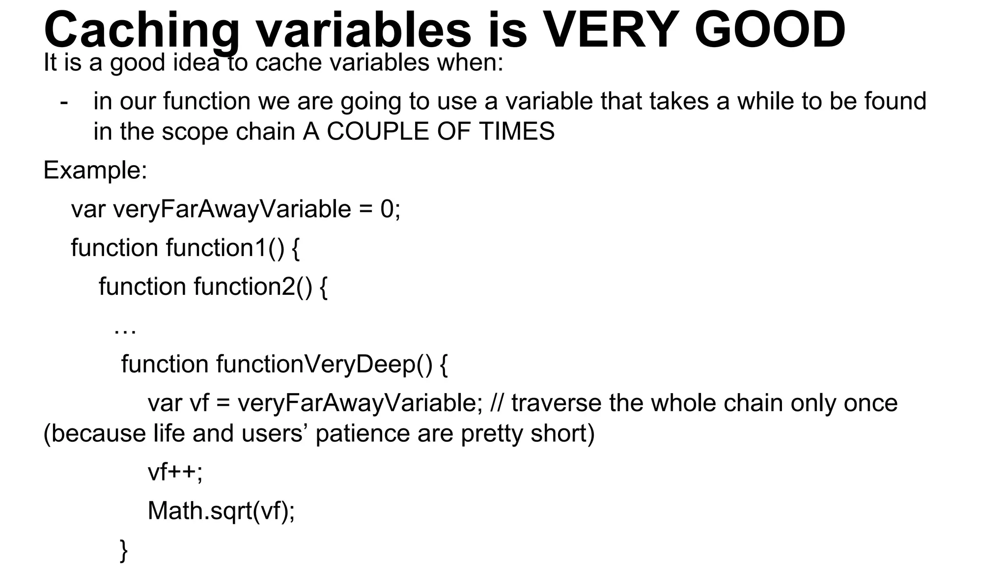 Caching variables is VERY GOODIt is a good idea to cache variables when:
- in our function we are going to use a variable that takes a while to be found
in the scope chain A COUPLE OF TIMES
Example:
var veryFarAwayVariable = 0;
function function1() {
function function2() {
…
function functionVeryDeep() {
var vf = veryFarAwayVariable; // traverse the whole chain only once
(because life and users’ patience are pretty short)
vf++;
Math.sqrt(vf);
}
 