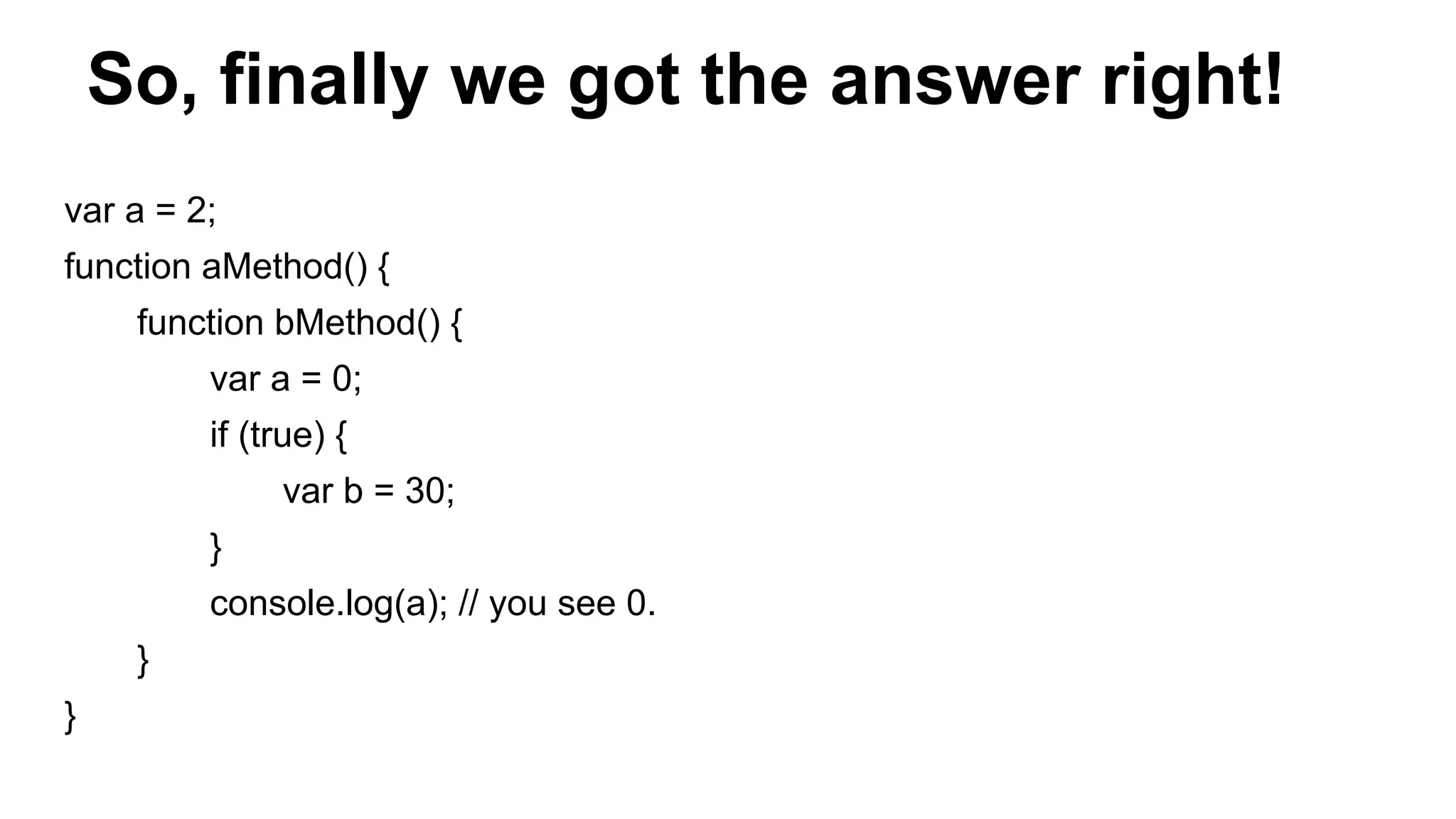 So, finally we got the answer right!
var a = 2;
function aMethod() {
function bMethod() {
var a = 0;
if (true) {
var b = 30;
}
console.log(a); // you see 0.
}
}
 