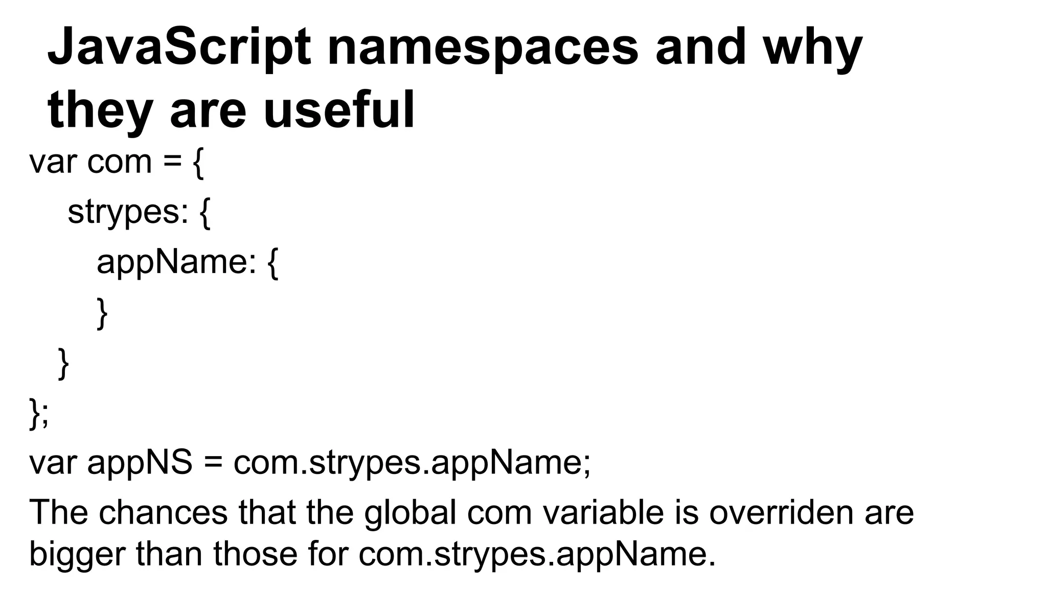 JavaScript namespaces and why
they are useful
var com = {
strypes: {
appName: {
}
}
};
var appNS = com.strypes.appName;
The chances that the global com variable is overriden are
bigger than those for com.strypes.appName.
 