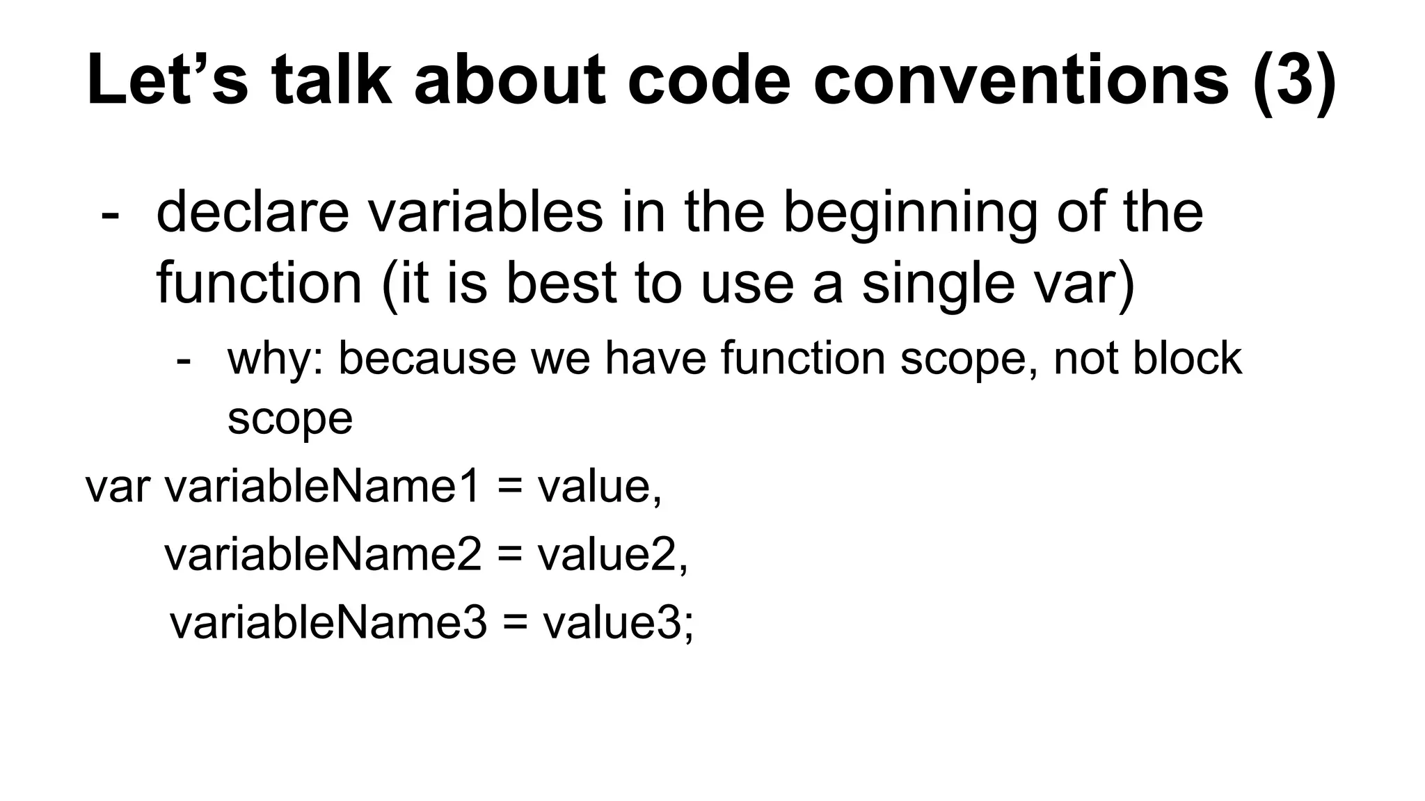 Let’s talk about code conventions (3)
- declare variables in the beginning of the
function (it is best to use a single var)
- why: because we have function scope, not block
scope
var variableName1 = value,
variableName2 = value2,
variableName3 = value3;
 