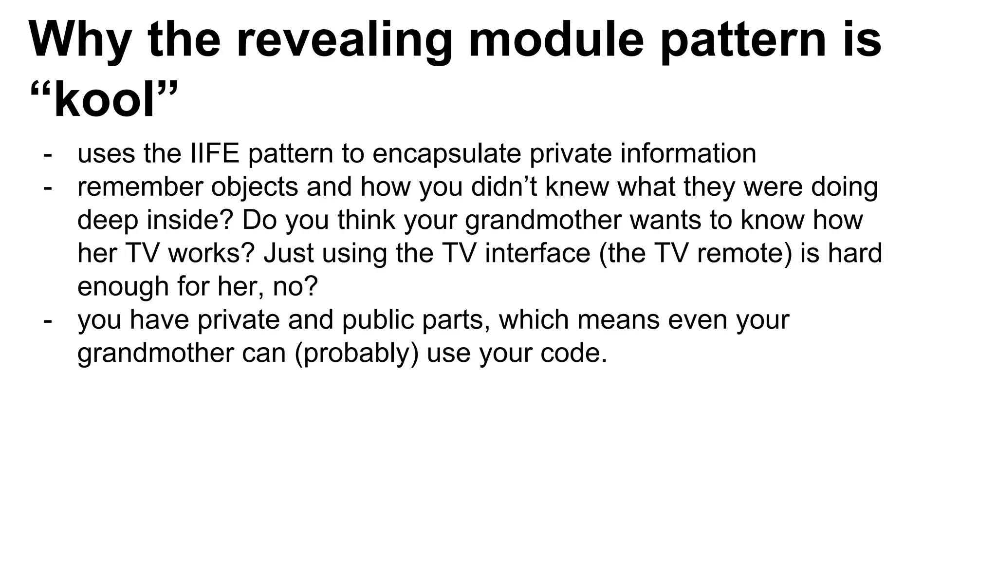 Why the revealing module pattern is
“kool”
- uses the IIFE pattern to encapsulate private information
- remember objects and how you didn’t knew what they were doing
deep inside? Do you think your grandmother wants to know how
her TV works? Just using the TV interface (the TV remote) is hard
enough for her, no?
- you have private and public parts, which means even your
grandmother can (probably) use your code.
 