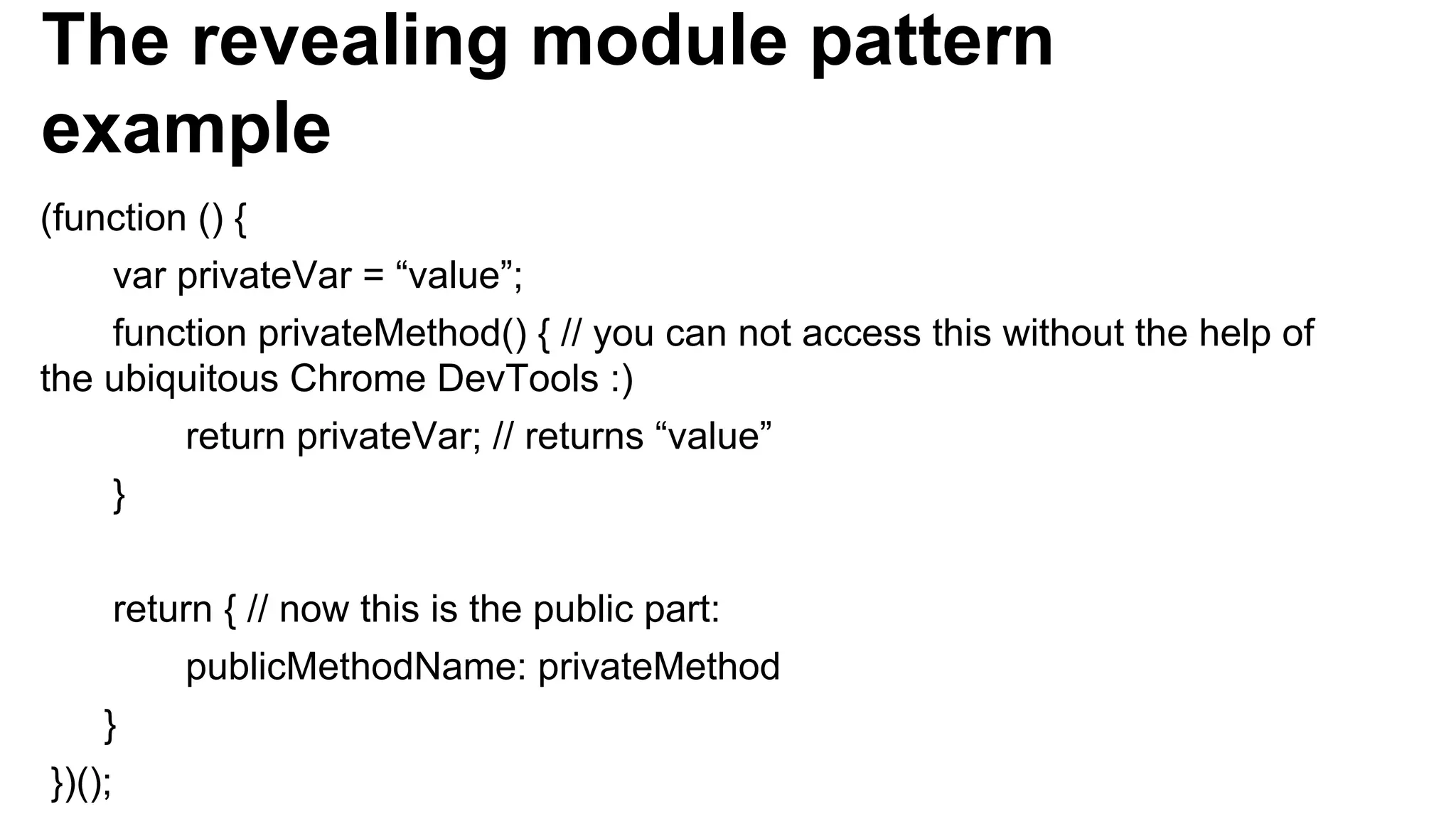 The revealing module pattern
example
(function () {
var privateVar = “value”;
function privateMethod() { // you can not access this without the help of
the ubiquitous Chrome DevTools :)
return privateVar; // returns “value”
}
return { // now this is the public part:
publicMethodName: privateMethod
}
})();
 