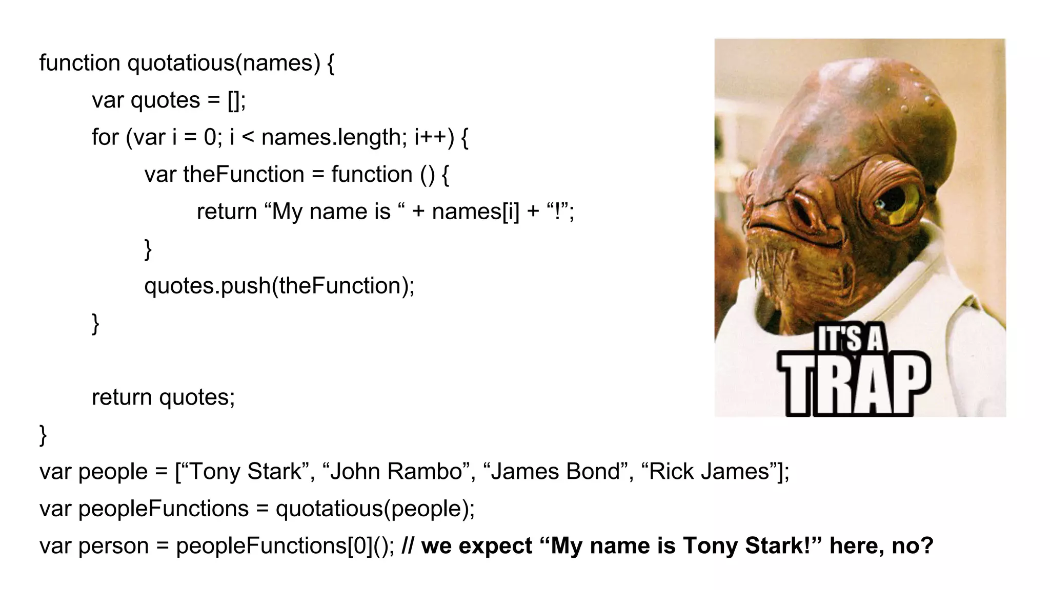 function quotatious(names) {
var quotes = [];
for (var i = 0; i < names.length; i++) {
var theFunction = function () {
return “My name is “ + names[i] + “!”;
}
quotes.push(theFunction);
}
return quotes;
}
var people = [“Tony Stark”, “John Rambo”, “James Bond”, “Rick James”];
var peopleFunctions = quotatious(people);
var person = peopleFunctions[0](); // we expect “My name is Tony Stark!” here, no?
 