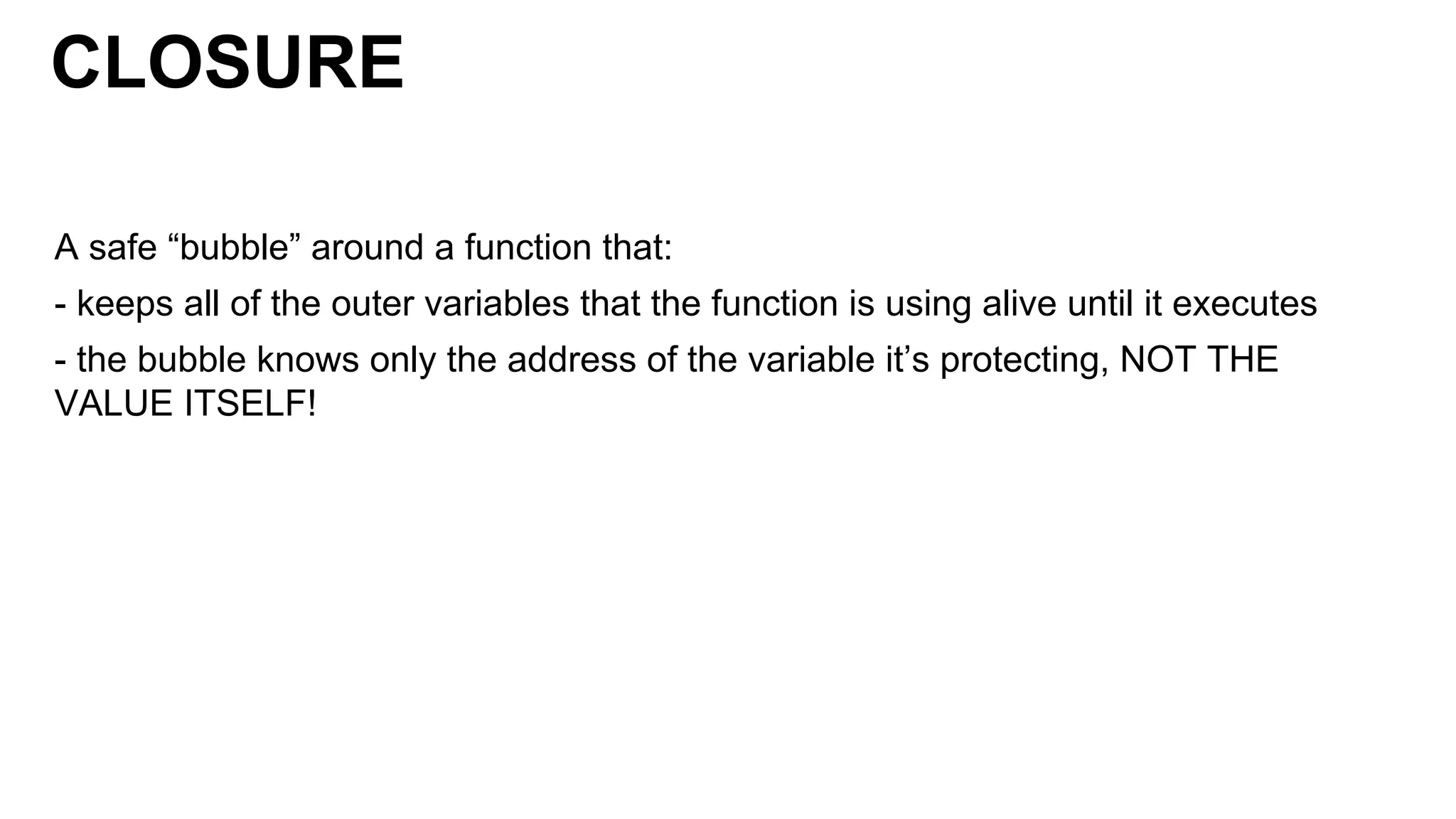 CLOSURE
A safe “bubble” around a function that:
- keeps all of the outer variables that the function is using alive until it executes
- the bubble knows only the address of the variable it’s protecting, NOT THE
VALUE ITSELF!
 
