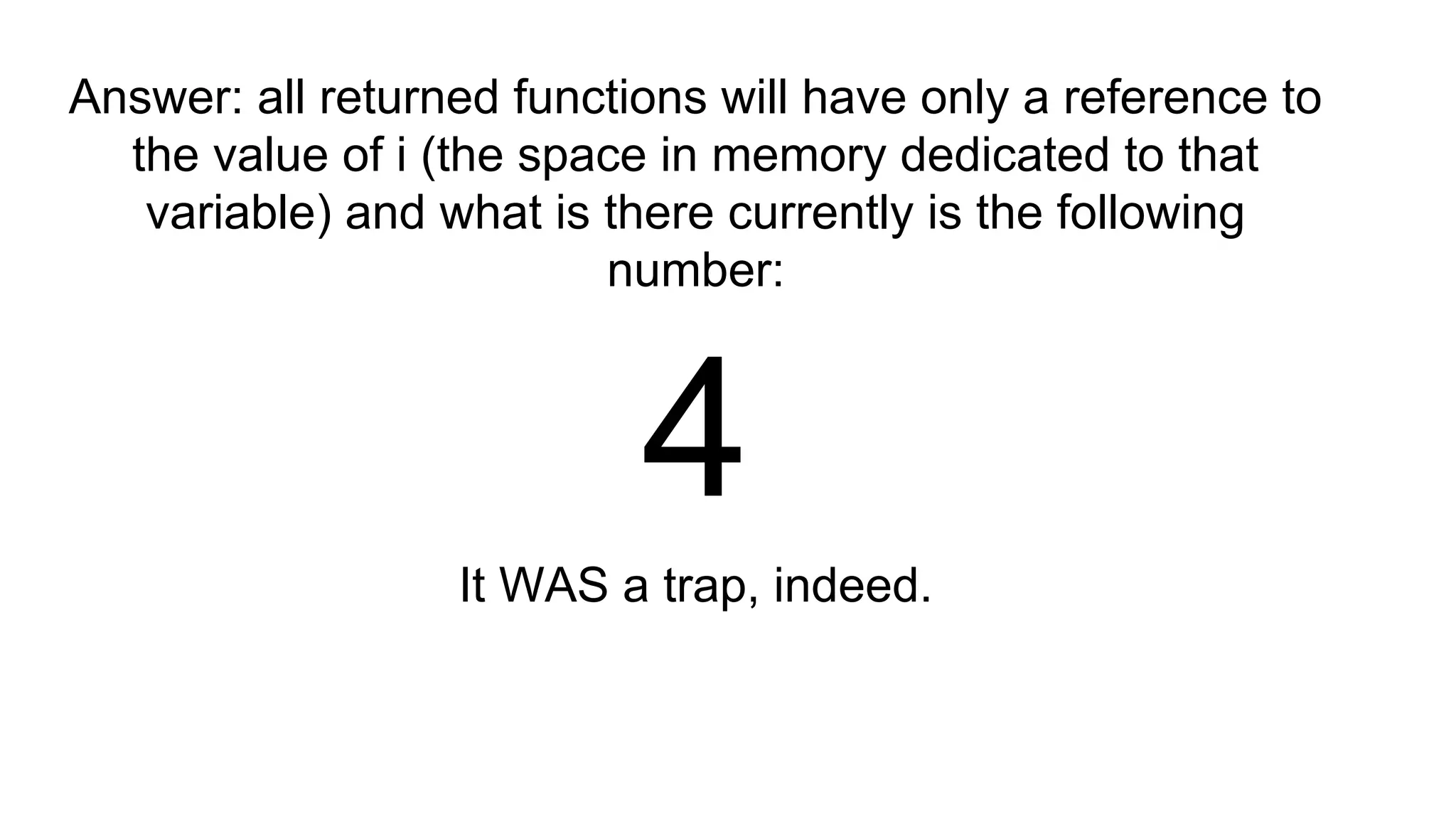Answer: all returned functions will have only a reference to
the value of i (the space in memory dedicated to that
variable) and what is there currently is the following
number:
4
It WAS a trap, indeed.
 