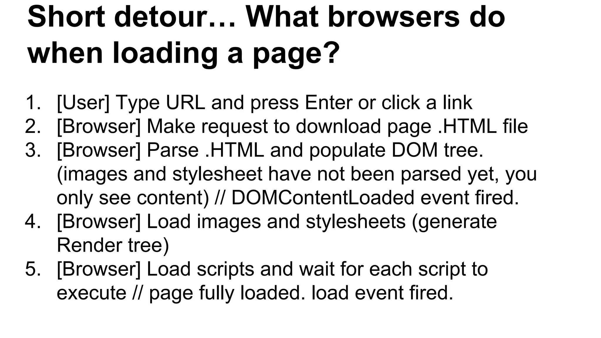 Short detour… What browsers do
when loading a page?
1. [User] Type URL and press Enter or click a link
2. [Browser] Make request to download page .HTML file
3. [Browser] Parse .HTML and populate DOM tree.
(images and stylesheet have not been parsed yet, you
only see content) // DOMContentLoaded event fired.
4. [Browser] Load images and stylesheets (generate
Render tree)
5. [Browser] Load scripts and wait for each script to
execute // page fully loaded. load event fired.
 