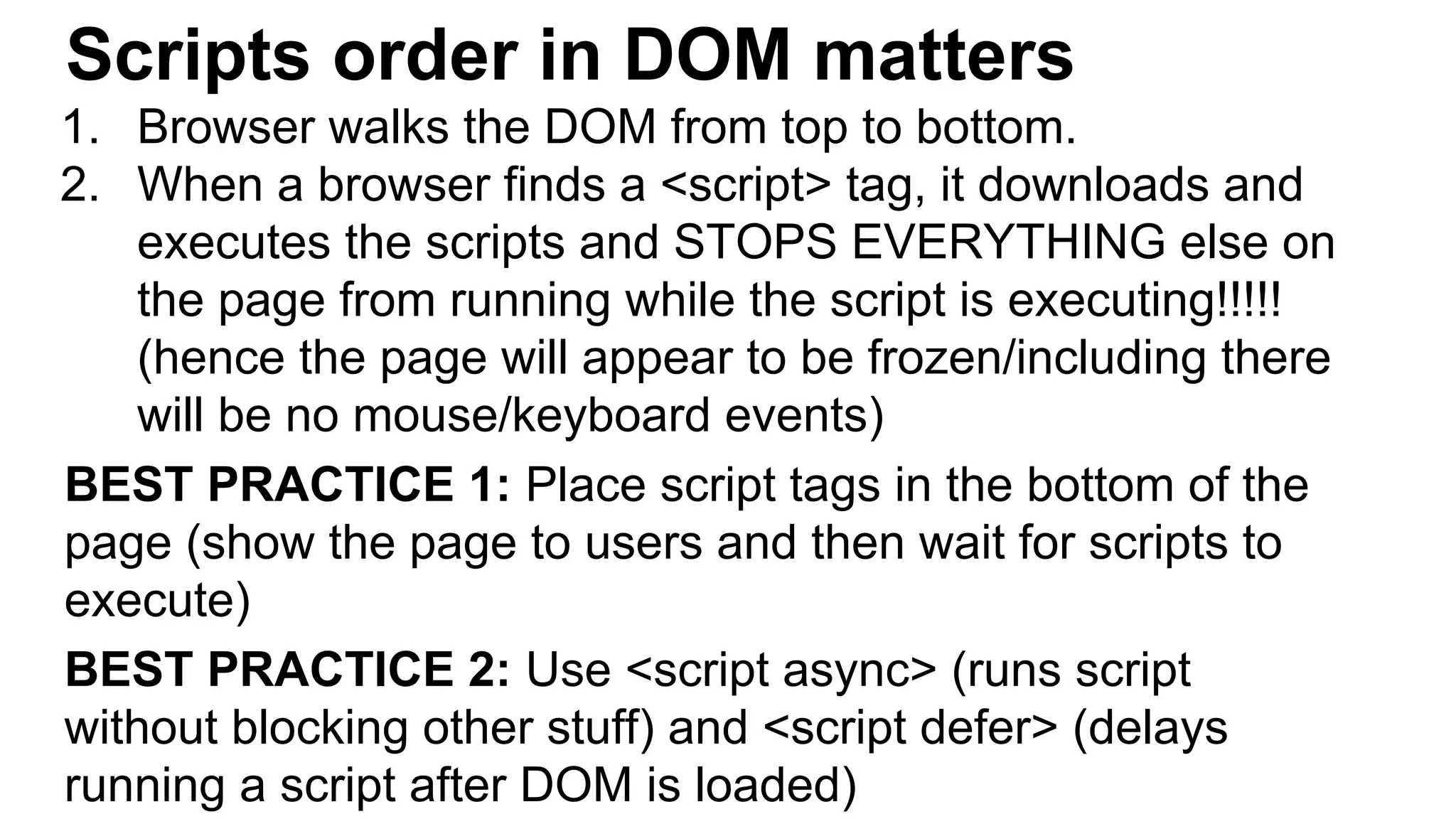 Scripts order in DOM matters
1. Browser walks the DOM from top to bottom.
2. When a browser finds a <script> tag, it downloads and
executes the scripts and STOPS EVERYTHING else on
the page from running while the script is executing!!!!!
(hence the page will appear to be frozen/including there
will be no mouse/keyboard events)
BEST PRACTICE 1: Place script tags in the bottom of the
page (show the page to users and then wait for scripts to
execute)
BEST PRACTICE 2: Use <script async> (runs script
without blocking other stuff) and <script defer> (delays
running a script after DOM is loaded)
 