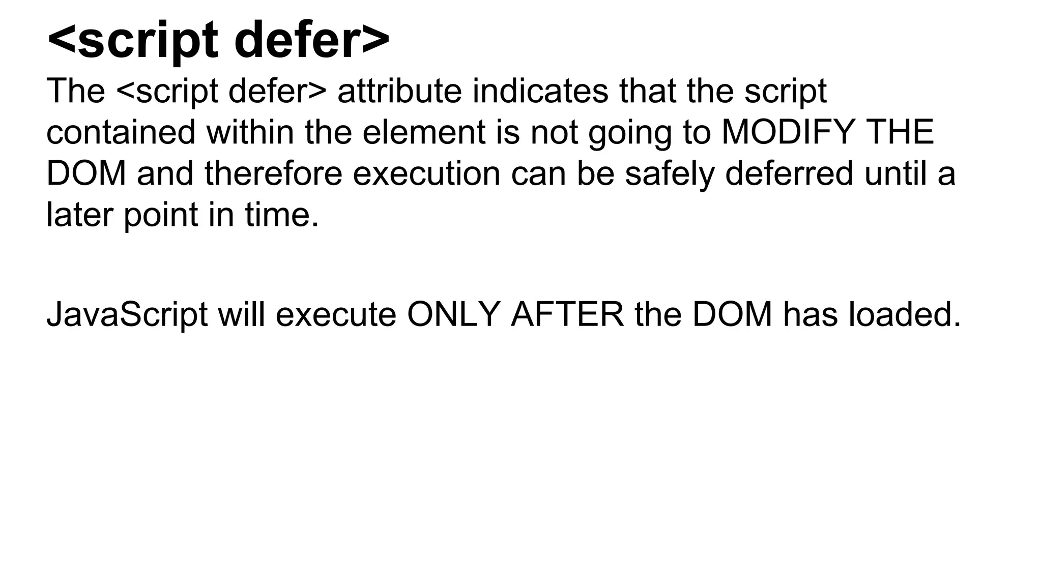 <script defer>
The <script defer> attribute indicates that the script
contained within the element is not going to MODIFY THE
DOM and therefore execution can be safely deferred until a
later point in time.
JavaScript will execute ONLY AFTER the DOM has loaded.
 