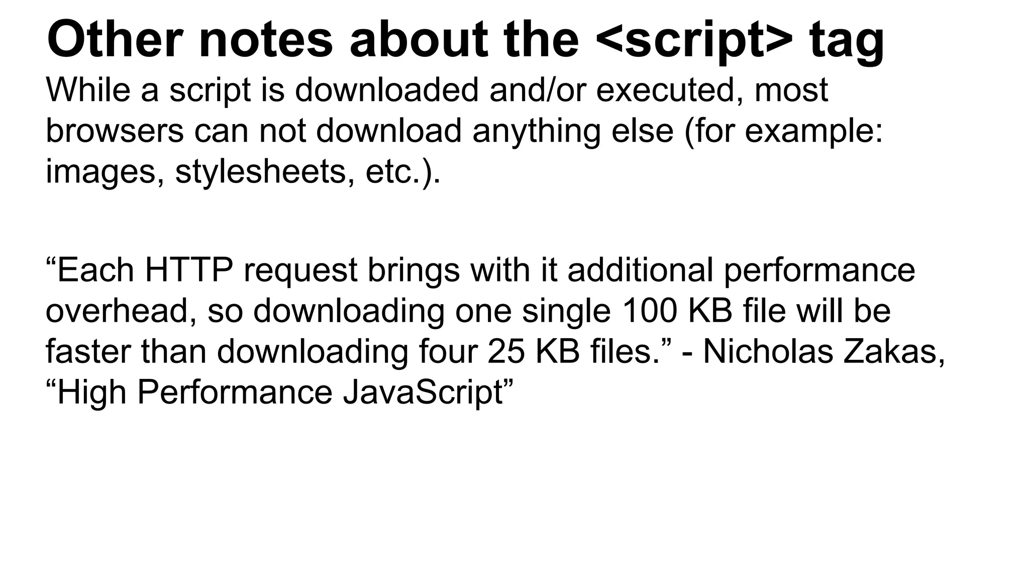Other notes about the <script> tag
While a script is downloaded and/or executed, most
browsers can not download anything else (for example:
images, stylesheets, etc.).
“Each HTTP request brings with it additional performance
overhead, so downloading one single 100 KB file will be
faster than downloading four 25 KB files.” - Nicholas Zakas,
“High Performance JavaScript”
 