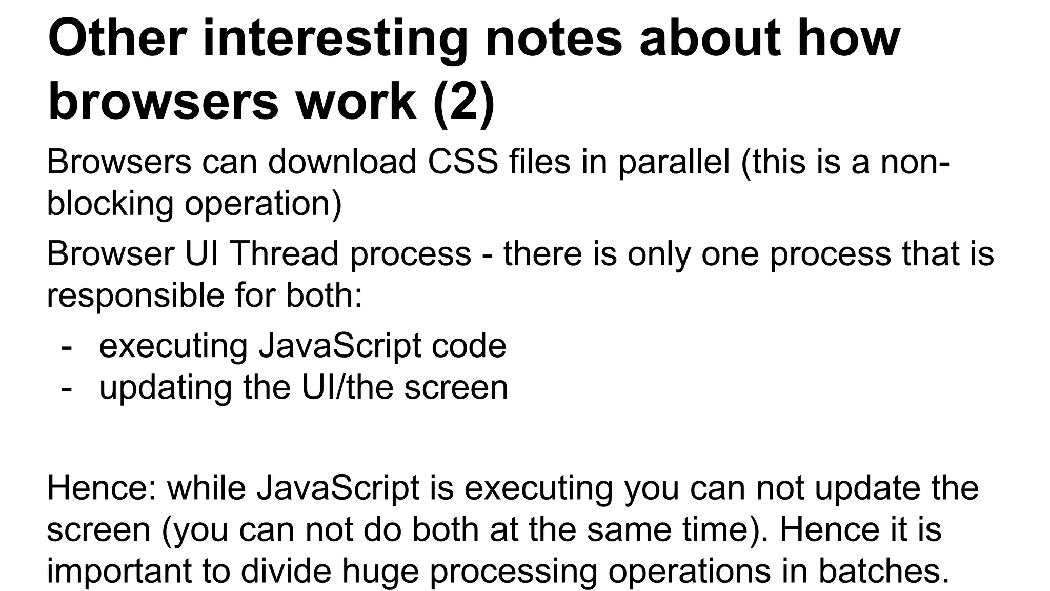 Other interesting notes about how
browsers work (2)
Browsers can download CSS files in parallel (this is a non-
blocking operation)
Browser UI Thread process - there is only one process that is
responsible for both:
- executing JavaScript code
- updating the UI/the screen
Hence: while JavaScript is executing you can not update the
screen (you can not do both at the same time). Hence it is
important to divide huge processing operations in batches.
 
