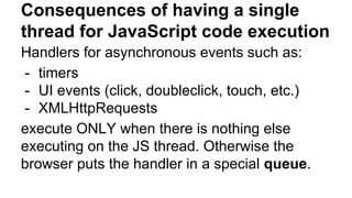 Consequences of having a single
thread for JavaScript code execution
Handlers for asynchronous events such as:
- timers
- UI events (click, doubleclick, touch, etc.)
- XMLHttpRequests
execute ONLY when there is nothing else
executing on the JS thread. Otherwise the
browser puts the handler in a special queue.
 