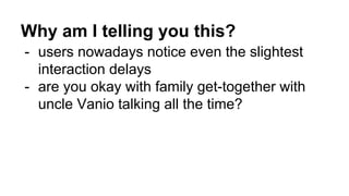 Why am I telling you this?
- users nowadays notice even the slightest
interaction delays
- are you okay with family get-together with
uncle Vanio talking all the time?
 