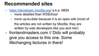 Recommended sites
- https://developer.mozilla.org/ a.k.a. MDN
- more detailed than W3School
- more up-to-date because it is an open wiki (most of
the articles are not written by Mozilla, they are
written by web developers like you and me!)
- frontendmasters.com // Dido will probably
give you access to this one. Some
lifechanging lectures in there!
 