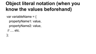 Object literal notation (when you
know the values beforehand)
var variableName = {
propertyName1: value,
propertyName2: value,
// .... etc.
};
 