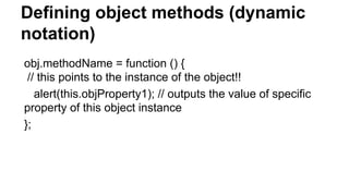 Defining object methods (dynamic
notation)
obj.methodName = function () {
// this points to the instance of the object!!
alert(this.objProperty1); // outputs the value of specific
property of this object instance
};
 