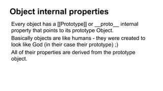 Object internal properties
Every object has a [[Prototype]] or __proto__ internal
property that points to its prototype Object.
Basically objects are like humans - they were created to
look like God (in their case their prototype) ;)
All of their properties are derived from the prototype
object.
 