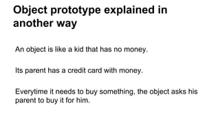 Object prototype explained in
another way
An object is like a kid that has no money.
Its parent has a credit card with money.
Everytime it needs to buy something, the object asks his
parent to buy it for him.
 