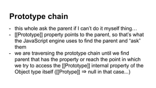 Prototype chain
- this whole ask the parent if I can’t do it myself thing…
- [[Prototype]] property points to the parent, so that’s what
the JavaScript engine uses to find the parent and “ask”
them
- we are traversing the prototype chain until we find
parent that has the property or reach the point in which
we try to access the [[Prototype]] internal property of the
Object type itself ([[Protype]] ⇒ null in that case...)
 