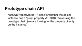 Prototype chain API
- hasOwnProperty(prop); // checks whether the object
instance has a “prop” property WITHOUT traversing the
prototype chain (we are looking for the property directly
on the instance)
 