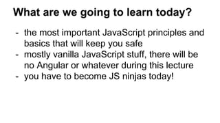 What are we going to learn today?
- the most important JavaScript principles and
basics that will keep you safe
- mostly vanilla JavaScript stuff, there will be
no Angular or whatever during this lecture
- you have to become JS ninjas today!
 