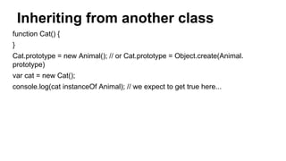 Inheriting from another class
function Cat() {
}
Cat.prototype = new Animal(); // or Cat.prototype = Object.create(Animal.
prototype)
var cat = new Cat();
console.log(cat instanceOf Animal); // we expect to get true here...
 