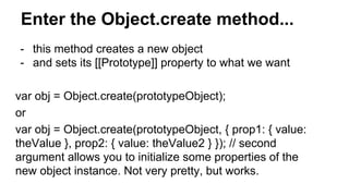 Enter the Object.create method...
- this method creates a new object
- and sets its [[Prototype]] property to what we want
var obj = Object.create(prototypeObject);
or
var obj = Object.create(prototypeObject, { prop1: { value:
theValue }, prop2: { value: theValue2 } }); // second
argument allows you to initialize some properties of the
new object instance. Not very pretty, but works.
 