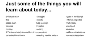 Just some of the things you will
learn about today...
prototype chain call/apply types in JavaScript
this objects internal properties
scope chain type coercion truthy/falsy
closures try/catch undefined
hoisting caching singleton
IFFY (immediately-invoked function expression) setTimeout/setInterval
behavioral inheritance revealing module pattern namespacing pattern
 