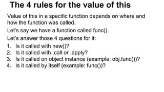 The 4 rules for the value of this
Value of this in a specific function depends on where and
how the function was called.
Let’s say we have a function called func().
Let’s answer those 4 questions for it:
1. Is it called with new()?
2. Is it called with .call or .apply?
3. Is it called on object instance (example: obj.func())?
4. Is it called by itself (example: func())?
 