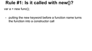 Rule #1: Is it called with new()?
var a = new func();
- putting the new keyword before a function name turns
the function into a constructor call
 