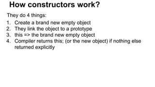 How constructors work?
They do 4 things:
1. Create a brand new empty object
2. They link the object to a prototype
3. this => the brand new empty object
4. Compiler returns this; (or the new object) if nothing else
returned explicitly
 