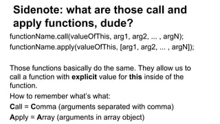 Sidenote: what are those call and
apply functions, dude?
functionName.call(valueOfThis, arg1, arg2, ... , argN);
functionName.apply(valueOfThis, [arg1, arg2, ... , argN]);
Those functions basically do the same. They allow us to
call a function with explicit value for this inside of the
function.
How to remember what’s what:
Call = Comma (arguments separated with comma)
Apply = Array (arguments in array object)
 