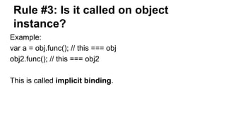 Rule #3: Is it called on object
instance?
Example:
var a = obj.func(); // this === obj
obj2.func(); // this === obj2
This is called implicit binding.
 