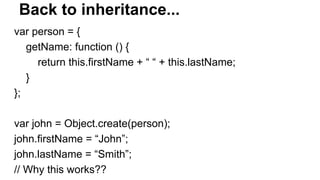Back to inheritance...
var person = {
getName: function () {
return this.firstName + “ “ + this.lastName;
}
};
var john = Object.create(person);
john.firstName = “John”;
john.lastName = “Smith”;
// Why this works??
 