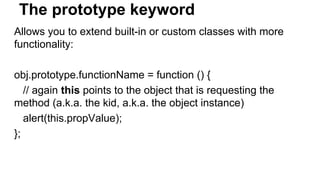 The prototype keyword
Allows you to extend built-in or custom classes with more
functionality:
obj.prototype.functionName = function () {
// again this points to the object that is requesting the
method (a.k.a. the kid, a.k.a. the object instance)
alert(this.propValue);
};
 