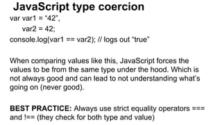 JavaScript type coercion
var var1 = “42”,
var2 = 42;
console.log(var1 == var2); // logs out “true”
When comparing values like this, JavaScript forces the
values to be from the same type under the hood. Which is
not always good and can lead to not understanding what’s
going on (never good).
BEST PRACTICE: Always use strict equality operators ===
and !== (they check for both type and value)
 