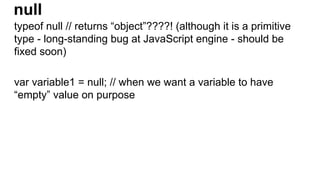 null
typeof null // returns “object”????! (although it is a primitive
type - long-standing bug at JavaScript engine - should be
fixed soon)
var variable1 = null; // when we want a variable to have
“empty” value on purpose
 