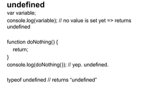 undefined
var variable;
console.log(variable); // no value is set yet => returns
undefined
function doNothing() {
return;
}
console.log(doNothing()); // yep. undefined.
typeof undefined // returns “undefined”
 