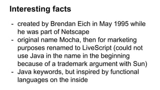Interesting facts
- created by Brendan Eich in May 1995 while
he was part of Netscape
- original name Mocha, then for marketing
purposes renamed to LiveScript (could not
use Java in the name in the beginning
because of a trademark argument with Sun)
- Java keywords, but inspired by functional
languages on the inside
 