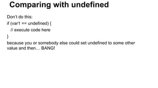 Comparing with undefined
Don’t do this:
if (var1 == undefined) {
// execute code here
}
because you or somebody else could set undefined to some other
value and then… BANG!
 