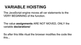 VARIABLE HOISTING
The JavaScript engine moves all var statements to the
VERY BEGINNING of the function.
The value assignments ARE NOT MOVED, ONLY the
variable declarations!
So after this little ritual the browser modifies the code like
this...
 