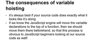 The consequences of variable
hoisting
- it’s always best if your source code does exactly what it
looks like it’s doing
- if we know the JavaScript engine will move the variable
declarations to the top of a function, then we should
move them there beforehand, so that this process is
obvious to JavaScript beginners looking at our source
code as well!
 